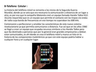 8-Telefono Celular :
La historia del teléfono móvil se remonta a los inicios de la Segunda Guerra
Mundial, donde ya se veía que era necesaria la comunicación a distancia de un lugar a
otro, es por eso que la compañía Motorola creó un equipo llamado Handie Talkie H1216,[cita requerida] que es un equipo que permite el contacto con las tropas vía ondas
de radio cuya banda de frecuencias en ese tiempo no superaban los 600 kHz.
Comenzaron a perfeccionar y amoldar las características de este nuevo sistema
revolucionario ya que permitía comunicarse a distancia. Fue así que en los años 1980
se llegó a crear un equipo que ocupaba recursos similares a los Handie Talkie pero
que iba destinado a personas que por lo general eran grandes empresarios y debían
estar comunicados, es ahí donde se crea el teléfono móvil y marca un hito en la
historia de los componentes inalámbricos ya que con este equipo podría hablar a
cualquier hora y en cualquier lugar.

 