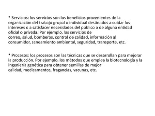 * Servicios: los servicios son los beneficios provenientes de la
organización del trabajo grupal o individual destinados a cuidar los
intereses o a satisfacer necesidades del público o de alguna entidad
oficial o privada. Por ejemplo, los servicios de
correo, salud, bomberos, control de calidad, información al
consumidor, saneamiento ambiental, seguridad, transporte, etc.
* Procesos: los procesos son las técnicas que se desarrollan para mejorar
la producción. Por ejemplo, los métodos que emplea la biotecnología y la
ingeniería genética para obtener semillas de mejor
calidad, medicamentos, fragancias, vacunas, etc.

 