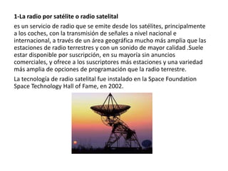 1-La radio por satélite o radio satelital
es un servicio de radio que se emite desde los satélites, principalmente
a los coches, con la transmisión de señales a nivel nacional e
internacional, a través de un área geográfica mucho más amplia que las
estaciones de radio terrestres y con un sonido de mayor calidad .Suele
estar disponible por suscripción, en su mayoría sin anuncios
comerciales, y ofrece a los suscriptores más estaciones y una variedad
más amplia de opciones de programación que la radio terrestre.
La tecnología de radio satelital fue instalado en la Space Foundation
Space Technology Hall of Fame, en 2002.

 