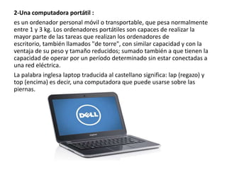 2-Una computadora portátil :
es un ordenador personal móvil o transportable, que pesa normalmente
entre 1 y 3 kg. Los ordenadores portátiles son capaces de realizar la
mayor parte de las tareas que realizan los ordenadores de
escritorio, también llamados "de torre", con similar capacidad y con la
ventaja de su peso y tamaño reducidos; sumado también a que tienen la
capacidad de operar por un período determinado sin estar conectadas a
una red eléctrica.
La palabra inglesa laptop traducida al castellano significa: lap (regazo) y
top (encima) es decir, una computadora que puede usarse sobre las
piernas.

 