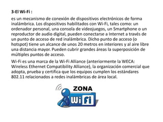 3-El Wi-Fi :
es un mecanismo de conexión de dispositivos electrónicos de forma
inalámbrica. Los dispositivos habilitados con Wi-Fi, tales como: un
ordenador personal, una consola de videojuegos, un Smartphone o un
reproductor de audio digital, pueden conectarse a Internet a través de
un punto de acceso de red inalámbrica. Dicho punto de acceso (o
hotspot) tiene un alcance de unos 20 metros en interiores y al aire libre
una distancia mayor. Pueden cubrir grandes áreas la superposición de
múltiples puntos de acceso.
Wi-Fi es una marca de la Wi-Fi Alliance (anteriormente la WECA:
Wireless Ethernet Compatibility Alliance), la organización comercial que
adopta, prueba y certifica que los equipos cumplen los estándares
802.11 relacionados a redes inalámbricas de área local.

 