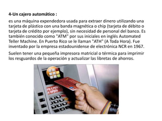 4-Un cajero automático :
es una máquina expendedora usada para extraer dinero utilizando una
tarjeta de plástico con una banda magnética o chip (tarjeta de débito o
tarjeta de crédito por ejemplo), sin necesidad de personal del banco. Es
también conocido como "ATM" por sus iniciales en inglés Automated
Teller Machine. En Puerto Rico se le llaman "ATH" (A Toda Hora). Fue
inventado por la empresa estadounidense de electrónica NCR en 1967.
Suelen tener una pequeña impresora matricial o térmica para imprimir
los resguardos de la operación y actualizar las libretas de ahorros.

 