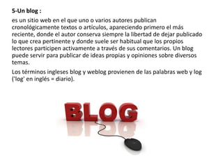 5-Un blog :
es un sitio web en el que uno o varios autores publican
cronológicamente textos o artículos, apareciendo primero el más
reciente, donde el autor conserva siempre la libertad de dejar publicado
lo que crea pertinente y donde suele ser habitual que los propios
lectores participen activamente a través de sus comentarios. Un blog
puede servir para publicar de ideas propias y opiniones sobre diversos
temas.
Los términos ingleses blog y weblog provienen de las palabras web y log
('log' en inglés = diario).

 