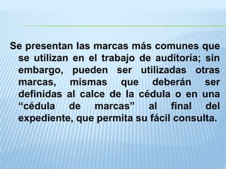 Se presentan las marcas más comunes que
 se utilizan en el trabajo de auditoría; sin
 embargo, pueden ser utilizadas otras
 marcas, mismas que deberán ser
 definidas al calce de la cédula o en una
 “cédula de marcas” al final del
 expediente, que permita su fácil consulta.
 