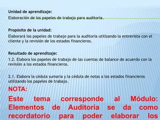 Unidad de aprendizaje:
Elaboración de los papeles de trabajo para auditoría.


Propósito de la unidad:
Elaborará los papeles de trabajo para la auditoría utilizando la entrevista con el
cliente y la revisión de los estados financieros.


Resultado de aprendizaje:
1.2. Elabora los papeles de trabajo de las cuentas de balance de acuerdo con la
revisión a los estados financieros.


2.1. Elabora la cédula sumaria y la cédula de notas a los estados financieros
utilizando los papeles de trabajo.

NOTA:
Este tema corresponde al Módulo:
Elementos de Auditoría se da como
recordatorio para poder elaborar los
 
