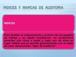 ÍNDICES Y MARCAS DE AUDITORIA



ÍNDICES



Para facilitar el ordenamiento y archivo de los papeles
de trabajo y su rápida localización, se acostumbra
ponerles una clave a todos y cada uno de ellos en
lugar visible que se escribe generalmente con un lápiz
de color denominado "lápiz de Auditoría".
 