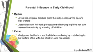 Parental Influence In Early Childhood
• Mother
• Loves her children: teaches them the skills necessary to secure
their welfare
• Dissatisfied with her role: preoccupied with trying to prove her own
personal superiority by showing off children
• Father
• Must prove that he is a worthwhile human being by contributing to
the welfare of his wife, his children, and his society
 