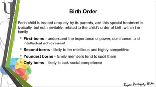 Birth Order
• Each child is treated uniquely by its parents, and this special treatment is
typically, but not inevitably, related to the child’s order of birth within the
family
• First-borns - understand the importance of power, dominance, and
intellectual achievement
• Second-borns - likely to be rebellious and highly competitive
• Youngest borns - family members tend to spoil them
• Only borns - likely to lack social competence
 