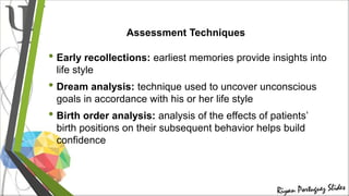 Assessment Techniques
• Early recollections: earliest memories provide insights into
life style
• Dream analysis: technique used to uncover unconscious
goals in accordance with his or her life style
• Birth order analysis: analysis of the effects of patients’
birth positions on their subsequent behavior helps build
confidence
 