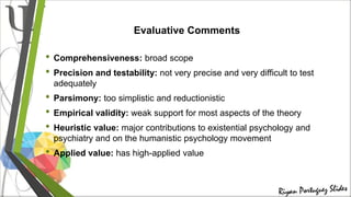 Evaluative Comments
• Comprehensiveness: broad scope
• Precision and testability: not very precise and very difficult to test
adequately
• Parsimony: too simplistic and reductionistic
• Empirical validity: weak support for most aspects of the theory
• Heuristic value: major contributions to existential psychology and
psychiatry and on the humanistic psychology movement
• Applied value: has high-applied value
 