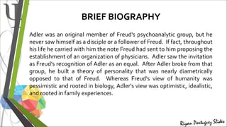 BRIEF BIOGRAPHY
Adler was an original member of Freud's psychoanalytic group, but he
never saw himself as a disciple or a follower of Freud. If fact, throughout
his life he carried with him the note Freud had sent to him proposing the
establishment of an organization of physicians. Adler saw the invitation
as Freud's recognition of Adler as an equal. After Adler broke from that
group, he built a theory of personality that was nearly diametrically
opposed to that of Freud. Whereas Freud's view of humanity was
pessimistic and rooted in biology, Adler's view was optimistic, idealistic,
and rooted in family experiences.
 