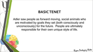BASICTENET
Adler saw people as forward moving, social animals who
are motivated by goals they set (both consciously and
unconsciously) for the future. People are ultimately
responsible for their own unique style of life.
 