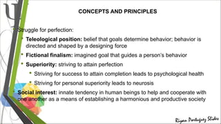 CONCEPTS AND PRINCIPLES
• Struggle for perfection:
• Teleological position: belief that goals determine behavior; behavior is
directed and shaped by a designing force
• Fictional finalism: imagined goal that guides a person’s behavior
• Superiority: striving to attain perfection
• Striving for success to attain completion leads to psychological health
• Striving for personal superiority leads to neurosis
• Social interest: innate tendency in human beings to help and cooperate with
one another as a means of establishing a harmonious and productive society
 