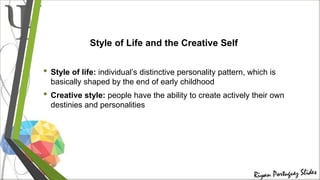 Style of Life and the Creative Self
• Style of life: individual’s distinctive personality pattern, which is
basically shaped by the end of early childhood
• Creative style: people have the ability to create actively their own
destinies and personalities
 