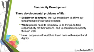 Personality Development
Three developmental problems of life:
• Society or communal life: we must learn to affirm our
fundamental connections to others
• Work: people need to learn how to do things, to take
responsibility for their actions, and to contribute to society
through work
• Love: people must treat their loved ones with respect and
dignity
 