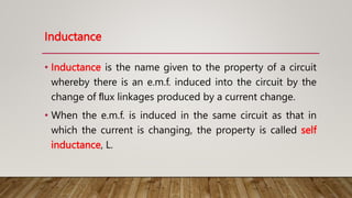 Inductance
• Inductance is the name given to the property of a circuit
whereby there is an e.m.f. induced into the circuit by the
change of ﬂux linkages produced by a current change.
• When the e.m.f. is induced in the same circuit as that in
which the current is changing, the property is called self
inductance, L.
 