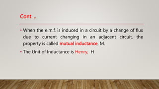 Cont. ..
• When the e.m.f. is induced in a circuit by a change of ﬂux
due to current changing in an adjacent circuit, the
property is called mutual inductance, M.
• The Unit of Inductance is Henry, H
 