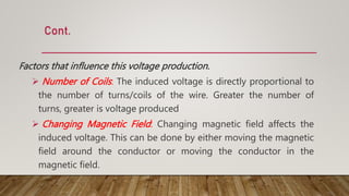 Cont.
Factors that influence this voltage production.
 Number of Coils: The induced voltage is directly proportional to
the number of turns/coils of the wire. Greater the number of
turns, greater is voltage produced
 Changing Magnetic Field: Changing magnetic field affects the
induced voltage. This can be done by either moving the magnetic
field around the conductor or moving the conductor in the
magnetic field.
 