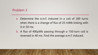 Problem 3
a. Determine the e.m.f. induced in a coil of 200 turns
when there is a change of ﬂux of 25 mWb linking with
it in 50 ms.
b. A ﬂux of 400μWb passing through a 150-turn coil is
reversed in 40 ms. Find the average e.m.f. induced.
 