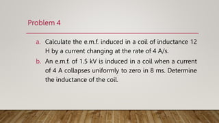 Problem 4
a. Calculate the e.m.f. induced in a coil of inductance 12
H by a current changing at the rate of 4 A/s.
b. An e.m.f. of 1.5 kV is induced in a coil when a current
of 4 A collapses uniformly to zero in 8 ms. Determine
the inductance of the coil.
 