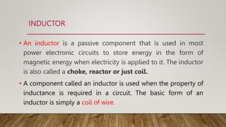 INDUCTOR
• An inductor is a passive component that is used in most
power electronic circuits to store energy in the form of
magnetic energy when electricity is applied to it. The inductor
is also called a choke, reactor or just coil.
• A component called an inductor is used when the property of
inductance is required in a circuit. The basic form of an
inductor is simply a coil of wire.
 