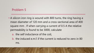 Problem 5
• A silicon iron ring is wound with 800 turns, the ring having a
mean diameter of 120 mm and a cross-sectional area of 400
square-mm . If when carrying a current of 0.5 A the relative
permeability is found to be 3000, calculate
a. the self inductance of the coil,
b. the induced e.m.f. if the current is reduced to zero in 80
ms.
 