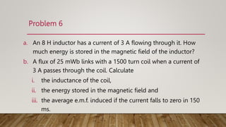Problem 6
a. An 8 H inductor has a current of 3 A ﬂowing through it. How
much energy is stored in the magnetic ﬁeld of the inductor?
b. A ﬂux of 25 mWb links with a 1500 turn coil when a current of
3 A passes through the coil. Calculate
i. the inductance of the coil,
ii. the energy stored in the magnetic ﬁeld and
iii. the average e.m.f. induced if the current falls to zero in 150
ms.
 