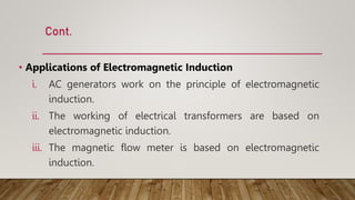 Cont.
• Applications of Electromagnetic Induction
i. AC generators work on the principle of electromagnetic
induction.
ii. The working of electrical transformers are based on
electromagnetic induction.
iii. The magnetic flow meter is based on electromagnetic
induction.
 