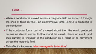 Cont. ..
• When a conductor is moved across a magnetic ﬁeld so as to cut through
the lines of force (or ﬂux), an electromotive force (e.m.f.) is produced in
the conductor.
• If the conductor forms part of a closed circuit then the e.m.f. produced
causes an electric current to ﬂow round the circuit. Hence an e.m.f. (and
thus current) is ‘induced’ in the conductor as a result of its movement
across the magnetic ﬁeld.
• This effect is known as ‘electromagnetic induction’.
 
