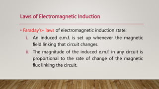 Laws of Electromagnetic Induction
• Faraday’s∗ laws of electromagnetic induction state:
i. An induced e.m.f. is set up whenever the magnetic
ﬁeld linking that circuit changes.
ii. The magnitude of the induced e.m.f. in any circuit is
proportional to the rate of change of the magnetic
ﬂux linking the circuit.
 