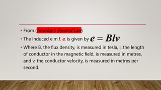 • From (Faraday’s Second Law)
• The induced e.m.f. e, is given by
• Where B, the ﬂux density, is measured in tesla, l, the length
of conductor in the magnetic ﬁeld, is measured in metres,
and v, the conductor velocity, is measured in metres per
second.
e Blv

 