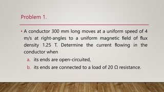 Problem 1.
• A conductor 300 mm long moves at a uniform speed of 4
m/s at right-angles to a uniform magnetic ﬁeld of ﬂux
density 1.25 T. Determine the current ﬂowing in the
conductor when
a. its ends are open-circuited,
b. its ends are connected to a load of 20 Ω resistance.
 