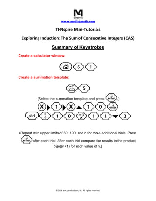     
                                  www.media4math.com
                                           
                           TI‐Nspire Mini‐Tutorials 
     Exploring Induction: The Sum of Consecutive Integers (CAS) 
                         Summary of Keystrokes
Create a calculator window:


                               c61
Create a summation template:


                                       k5
                ·
                (Select the summation template and press                         .)

        X¢1¢X`10·
       /p10r11¤2
    (Repeat with upper limits of 50, 100, and n for three additional trials. Press

    ·       after each trial. After each trial compare the results to the product
                           ½(n)(n+1) for each value of n.)
 




                            ©2008 a.m. productions, llc. All rights reserved. 
 