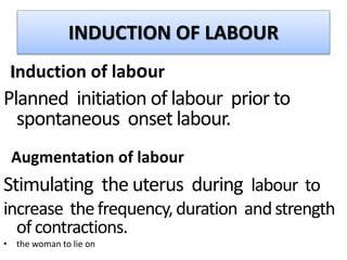 INDUCTION OF LABOUR
Induction of labour
Planned initiation of labour prior to
spontaneous onset labour.
Augmentation of labour
Stimulating the uterus during labour to
increase thefrequency,duration andstrength
of contractions.
• the woman to lie on
 