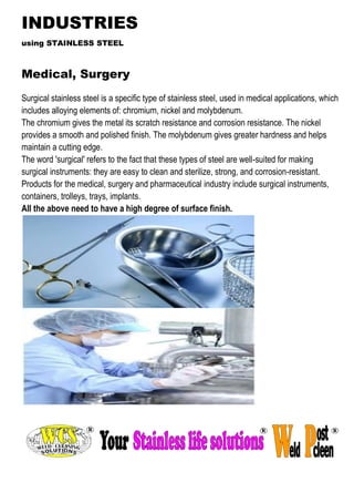 INDUSTRIES 
using STAINLESS STEEL 
Medical, Surgery 
Surgical stainless steel is a specific type of stainless steel, used in medical applications, which includes alloying elements of: chromium, nickel and molybdenum. 
The chromium gives the metal its scratch resistance and corrosion resistance. The nickel provides a smooth and polished finish. The molybdenum gives greater hardness and helps maintain a cutting edge. 
The word 'surgical' refers to the fact that these types of steel are well-suited for making surgical instruments: they are easy to clean and sterilize, strong, and corrosion-resistant. 
Products for the medical, surgery and pharmaceutical industry include surgical instruments, containers, trolleys, trays, implants. 
All the above need to have a high degree of surface finish. 
 