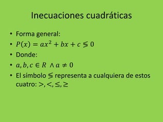 Inecuaciones cuadráticas
• Forma general:
• 𝑃 𝑥 = 𝑎𝑥2
+ 𝑏𝑥 + 𝑐 ≶ 0
• Donde:
• 𝑎, 𝑏, 𝑐 ∈ 𝑅 ∧ 𝑎 ≠ 0
• El símbolo ≶ representa a cualquiera de estos
cuatro: >, <, ≤, ≥
 