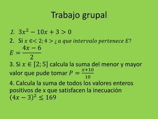 Trabajo grupal
1. 3𝑥2
− 10𝑥 + 3 > 0
2. Si 𝑥 ∈< 2; 4 > ¿ 𝑎 𝑞𝑢𝑒 𝑖𝑛𝑡𝑒𝑟𝑣𝑎𝑙𝑜 𝑝𝑒𝑟𝑡𝑒𝑛𝑒𝑐𝑒 𝐸?
𝐸 =
4𝑥 − 6
2
3. Si 𝑥 ∈ 2; 5 calcula la suma del menor y mayor
valor que pude tomar 𝑃 =
𝑥+10
10
4. Calcula la suma de todos los valores enteros
positivos de x que satisfacen la inecuación
4𝑥 − 3 2
≤ 169
 