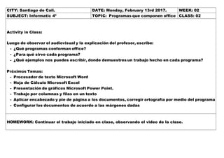 CITY: Santiago de Cali. DATE: Monday, February 13rd 2017. WEEK: 02
SUBJECT: Informatic 4º TOPIC: Programas que componen office CLASS: 02
Activity in Class:
Luego de observar el audiovisual y la explicación del profesor, escribe:
- ¿Qué programas conforman office?
- ¿Para qué sirve cada programa?
- ¿Qué ejemplos nos puedes escribir, donde demuestres un trabajo hecho en cada programa?
Próximos Temas:
- Procesador de texto Microsoft Word
- Hoja de Cálculo Microsoft Excel
- Presentación de gráficos Microsoft Power Point.
- Trabajo por columnas y filas en un texto
- Aplicar encabezado y pie de página a los documentos, corregir ortografía por medio del programa
- Configurar los documentos de acuerdo a las márgenes dadas
HOMEWORK: Continuar el trabajo iniciado en clase, observando el video de la clase.
 