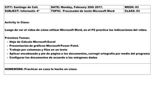 CITY: Santiago de Cali. DATE: Monday, February 20th 2017. WEEK: 03
SUBJECT: Informatic 4º TOPIC: Procesador de texto Microsoft Word CLASS: 03
Activity in Class:
Luego de ver el video de cómo utilizar Microsoft Word, en el PC practica las indicaciones del video.
Próximos Temas:
- Hoja de Cálculo Microsoft Excel
- Presentación de gráficos Microsoft Power Point.
- Trabajo por columnas y filas en un texto
- Aplicar encabezado y pie de página a los documentos, corregir ortografía por medio del programa
- Configurar los documentos de acuerdo a las márgenes dadas
HOMEWORK: Practicar en casa lo hecho en clase.
 