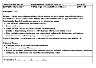 CITY: Santiago de Cali. DATE: Monday, February 27th 2017. WEEK: 04
SUBJECT: Informatic 4º TOPIC: Hoja de Cálculo Microsoft Excel CLASS: 04
Activity in Class:
Microsoft Excel, es una herramienta de office que me permite realizar operaciones básicas
matemáticas, realizar una base de datos y otras tareas más como las que muestra el video.
Para trabajar Excel debes tener en cuenta los siguientes pasos:
- Click derecho en el mouse sobre el escritorio
- Busco opción nuevo
- Busco hoja de cálculo Microsoft Excel y click izquierdo
- Creado el documento y nombrado, introducimos información en las celdas
- Cada celda tiene una coordenada que se escribirá en la casilla de fórmulas indicando la
operación en las ventanas que aparecen en el proceso
Como actividad en clase después de la explicación, realizar operaciones hasta la fila 15.
Próximos Temas:
- Presentación de gráficos Microsoft Power Point.
- Trabajo por columnas y filas en un texto
- Aplicar encabezado y pie de página a los documentos, corregir ortografía por medio del programa
- Configurar los documentos de acuerdo a las márgenes dadas
HOMEWORK: Practicar en casa lo hecho en clase
 