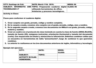 CITY: Santiago de Cali. DATE: March 11th 2016. WEEK: 06
SUBJECT: INFORMATIC AND
TECHNOLOGIC 4º
TOPIC: Preparación cuaderno digital
utilizando herramientas de office.
Artefactos y procesos tecnológicos.
CLASS: 06
Activity in Class:
Pasos para conformar el cuaderno digital.
1. Crear carpeta con grado, jornada, código y nombre completo.
2. En la carpeta creada, creamos otra carpeta con el grado, jornada, código, mes y nombre.
3. En la segunda carpeta creada, creamos tres documentos en MWord con grado, jornada, código,
materia y nombre.
4. Crear un cuadro con el protocolo de clase teniendo en cuenta la clase de fuente (ARIAL BLACK),
tamaño de fuente (20), márgenes (estrecha), orientación (horizontal) y tamaño del documento
(carta). Con mayúsculas los títulos y minúsculas la información. Debemos combinar celdas que
se encuentra en herramientas de tabla “presentación”, luego de sombrear lo que queremos
combinar.
5. Lo anterior lo realizamos en los tres documentos anteriores de inglés, informática y tecnología.
Ejemplo del ejercicio:
CITY: DATE: WEEK:
CLASS:
SUBJECT: TOPIC:
ACTIVITY IN CLAS:
HOMEWORK:
 