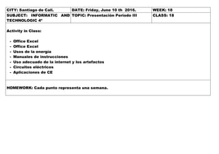 CITY: Santiago de Cali. DATE: Friday, June 10 th 2016. WEEK: 18
SUBJECT: INFORMATIC AND
TECHNOLOGIC 4º
TOPIC: Presentación Periodo III CLASS: 18
Activity in Class:
- Office Excel
- Office Excel
- Usos de la energía
- Manuales de instrucciones
- Uso adecuado de la internet y los artefactos
- Circuitos eléctricos
- Aplicaciones de CE
HOMEWORK: Cada punto representa una semana.