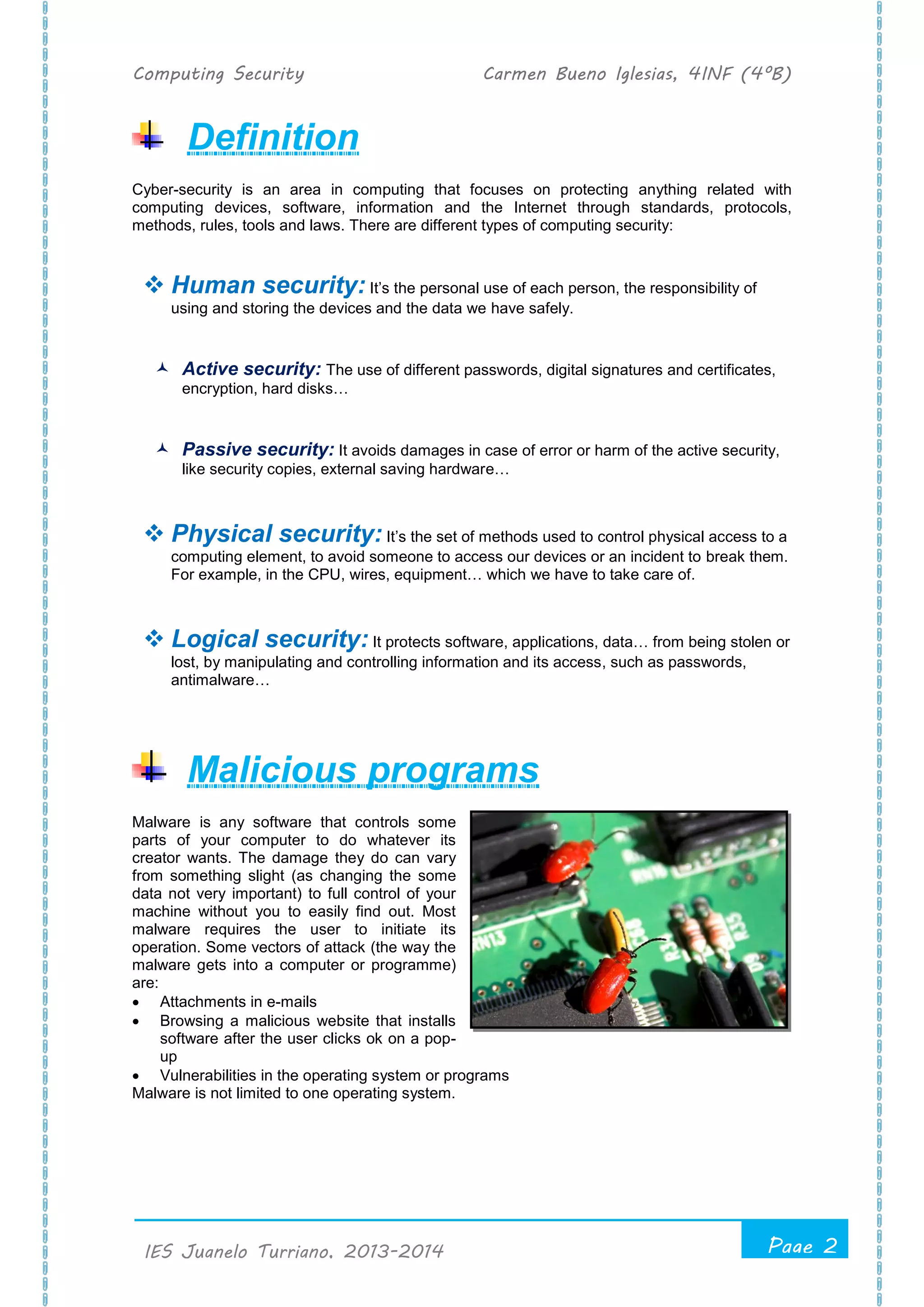 Computing Security Carmen Bueno Iglesias, 4INF (4ºB)
Page 2
.
IES Juanelo Turriano, 2013-2014
Definition
Cyber-security is an area in computing that focuses on protecting anything related with
computing devices, software, information and the Internet through standards, protocols,
methods, rules, tools and laws. There are different types of computing security:
 Human security: It’s the personal use of each person, the responsibility of
using and storing the devices and the data we have safely.
 Active security: The use of different passwords, digital signatures and certificates,
encryption, hard disks…
 Passive security: It avoids damages in case of error or harm of the active security,
like security copies, external saving hardware…
 Physical security: It’s the set of methods used to control physical access to a
computing element, to avoid someone to access our devices or an incident to break them.
For example, in the CPU, wires, equipment… which we have to take care of.
 Logical security: It protects software, applications, data… from being stolen or
lost, by manipulating and controlling information and its access, such as passwords,
antimalware…
Malicious programs
Malware is any software that controls some
parts of your computer to do whatever its
creator wants. The damage they do can vary
from something slight (as changing the some
data not very important) to full control of your
machine without you to easily find out. Most
malware requires the user to initiate its
operation. Some vectors of attack (the way the
malware gets into a computer or programme)
are:
 Attachments in e-mails
 Browsing a malicious website that installs
software after the user clicks ok on a pop-
up
 Vulnerabilities in the operating system or programs
Malware is not limited to one operating system.
 