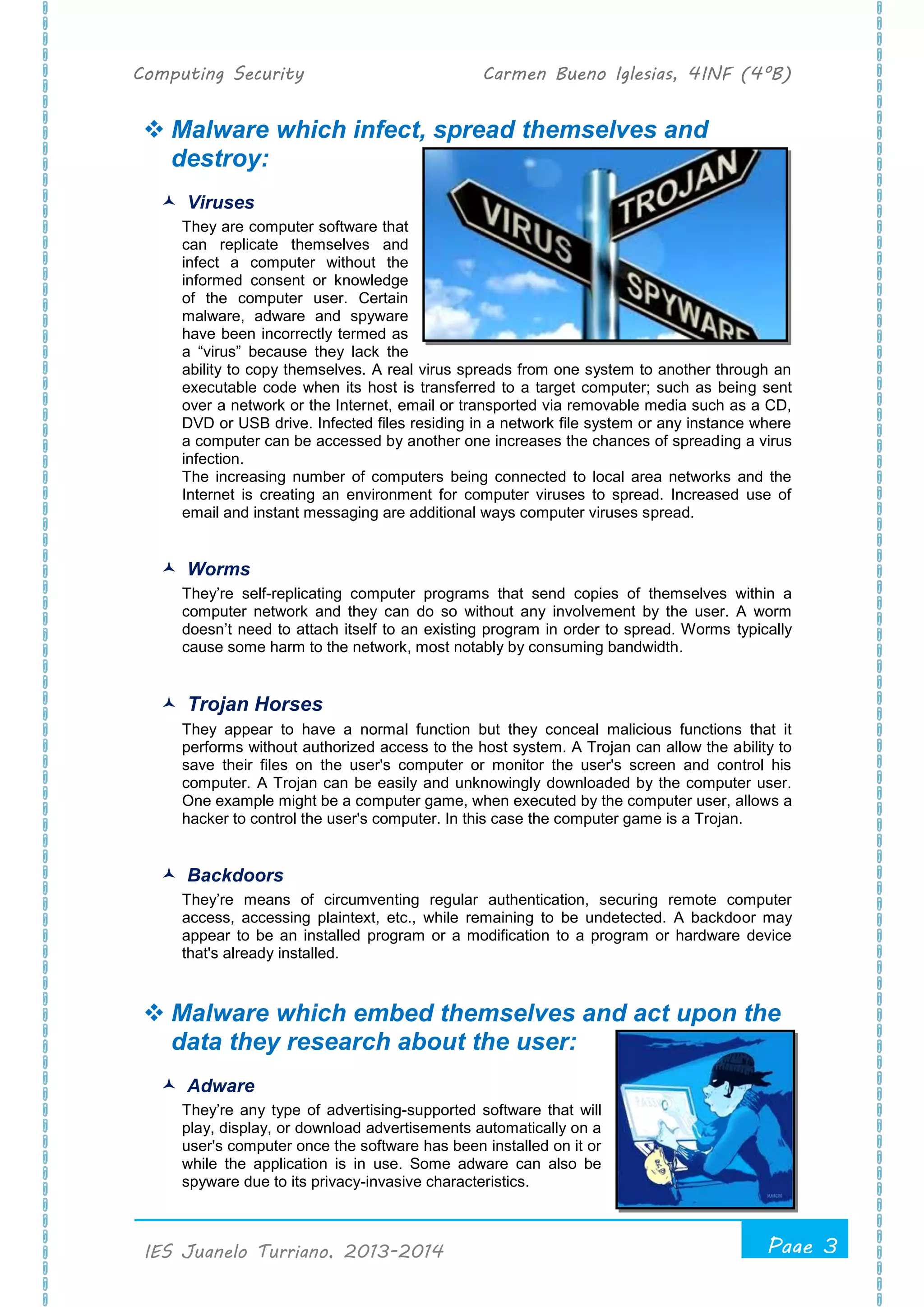 Computing Security Carmen Bueno Iglesias, 4INF (4ºB)
Page 3
.
IES Juanelo Turriano, 2013-2014
 Malware which infect, spread themselves and
destroy:
 Viruses
They are computer software that
can replicate themselves and
infect a computer without the
informed consent or knowledge
of the computer user. Certain
malware, adware and spyware
have been incorrectly termed as
a “virus” because they lack the
ability to copy themselves. A real virus spreads from one system to another through an
executable code when its host is transferred to a target computer; such as being sent
over a network or the Internet, email or transported via removable media such as a CD,
DVD or USB drive. Infected files residing in a network file system or any instance where
a computer can be accessed by another one increases the chances of spreading a virus
infection.
The increasing number of computers being connected to local area networks and the
Internet is creating an environment for computer viruses to spread. Increased use of
email and instant messaging are additional ways computer viruses spread.
 Worms
They’re self-replicating computer programs that send copies of themselves within a
computer network and they can do so without any involvement by the user. A worm
doesn’t need to attach itself to an existing program in order to spread. Worms typically
cause some harm to the network, most notably by consuming bandwidth.
 Trojan Horses
They appear to have a normal function but they conceal malicious functions that it
performs without authorized access to the host system. A Trojan can allow the ability to
save their files on the user's computer or monitor the user's screen and control his
computer. A Trojan can be easily and unknowingly downloaded by the computer user.
One example might be a computer game, when executed by the computer user, allows a
hacker to control the user's computer. In this case the computer game is a Trojan.
 Backdoors
They’re means of circumventing regular authentication, securing remote computer
access, accessing plaintext, etc., while remaining to be undetected. A backdoor may
appear to be an installed program or a modification to a program or hardware device
that's already installed.
 Malware which embed themselves and act upon the
data they research about the user:
 Adware
They’re any type of advertising-supported software that will
play, display, or download advertisements automatically on a
user's computer once the software has been installed on it or
while the application is in use. Some adware can also be
spyware due to its privacy-invasive characteristics.
 