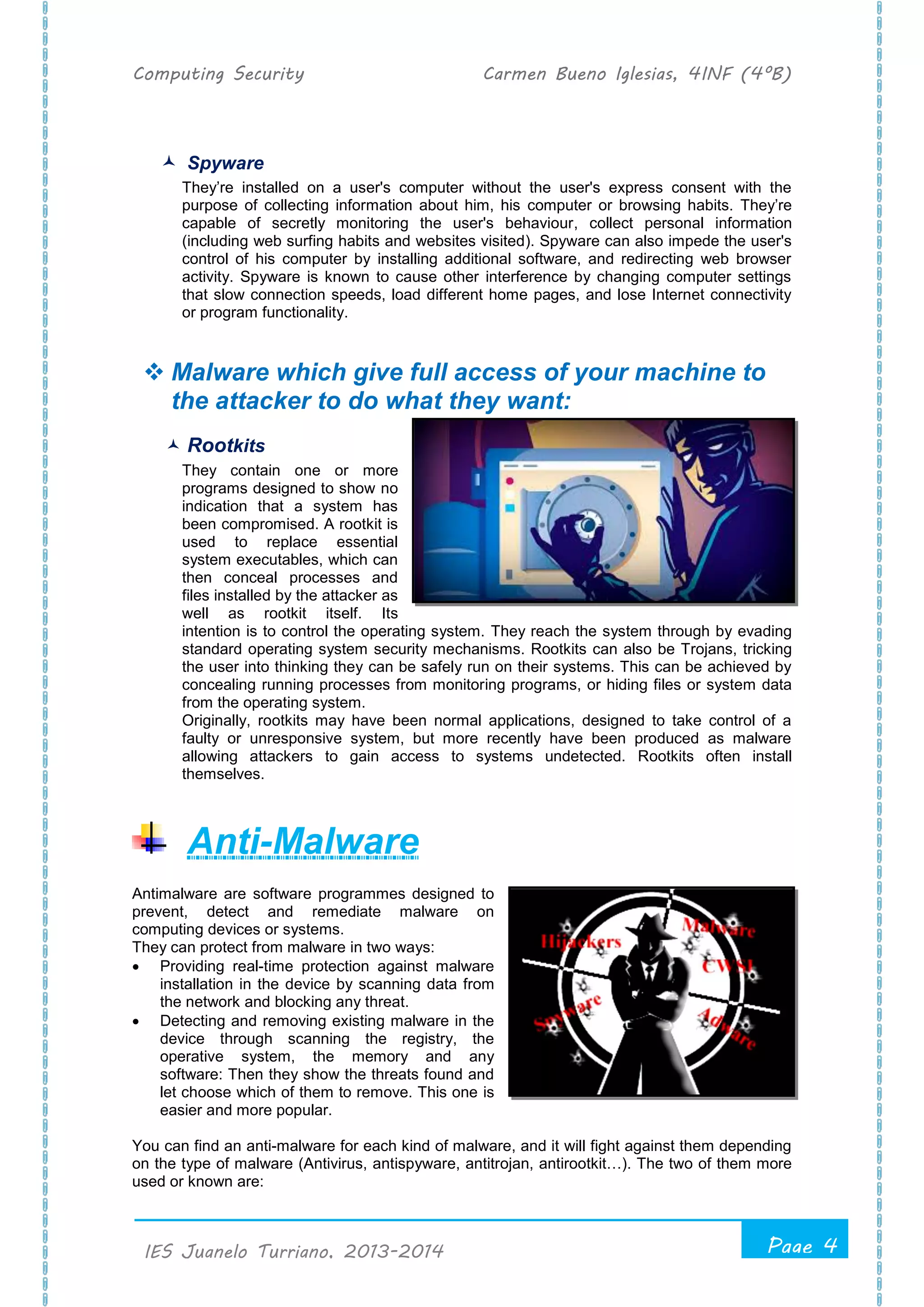 Computing Security Carmen Bueno Iglesias, 4INF (4ºB)
Page 4
.
IES Juanelo Turriano, 2013-2014
 Spyware
They’re installed on a user's computer without the user's express consent with the
purpose of collecting information about him, his computer or browsing habits. They’re
capable of secretly monitoring the user's behaviour, collect personal information
(including web surfing habits and websites visited). Spyware can also impede the user's
control of his computer by installing additional software, and redirecting web browser
activity. Spyware is known to cause other interference by changing computer settings
that slow connection speeds, load different home pages, and lose Internet connectivity
or program functionality.
 Malware which give full access of your machine to
the attacker to do what they want:
 Rootkits
They contain one or more
programs designed to show no
indication that a system has
been compromised. A rootkit is
used to replace essential
system executables, which can
then conceal processes and
files installed by the attacker as
well as rootkit itself. Its
intention is to control the operating system. They reach the system through by evading
standard operating system security mechanisms. Rootkits can also be Trojans, tricking
the user into thinking they can be safely run on their systems. This can be achieved by
concealing running processes from monitoring programs, or hiding files or system data
from the operating system.
Originally, rootkits may have been normal applications, designed to take control of a
faulty or unresponsive system, but more recently have been produced as malware
allowing attackers to gain access to systems undetected. Rootkits often install
themselves.
Anti-Malware
Antimalware are software programmes designed to
prevent, detect and remediate malware on
computing devices or systems.
They can protect from malware in two ways:
 Providing real-time protection against malware
installation in the device by scanning data from
the network and blocking any threat.
 Detecting and removing existing malware in the
device through scanning the registry, the
operative system, the memory and any
software: Then they show the threats found and
let choose which of them to remove. This one is
easier and more popular.
You can find an anti-malware for each kind of malware, and it will fight against them depending
on the type of malware (Antivirus, antispyware, antitrojan, antirootkit…). The two of them more
used or known are:
 