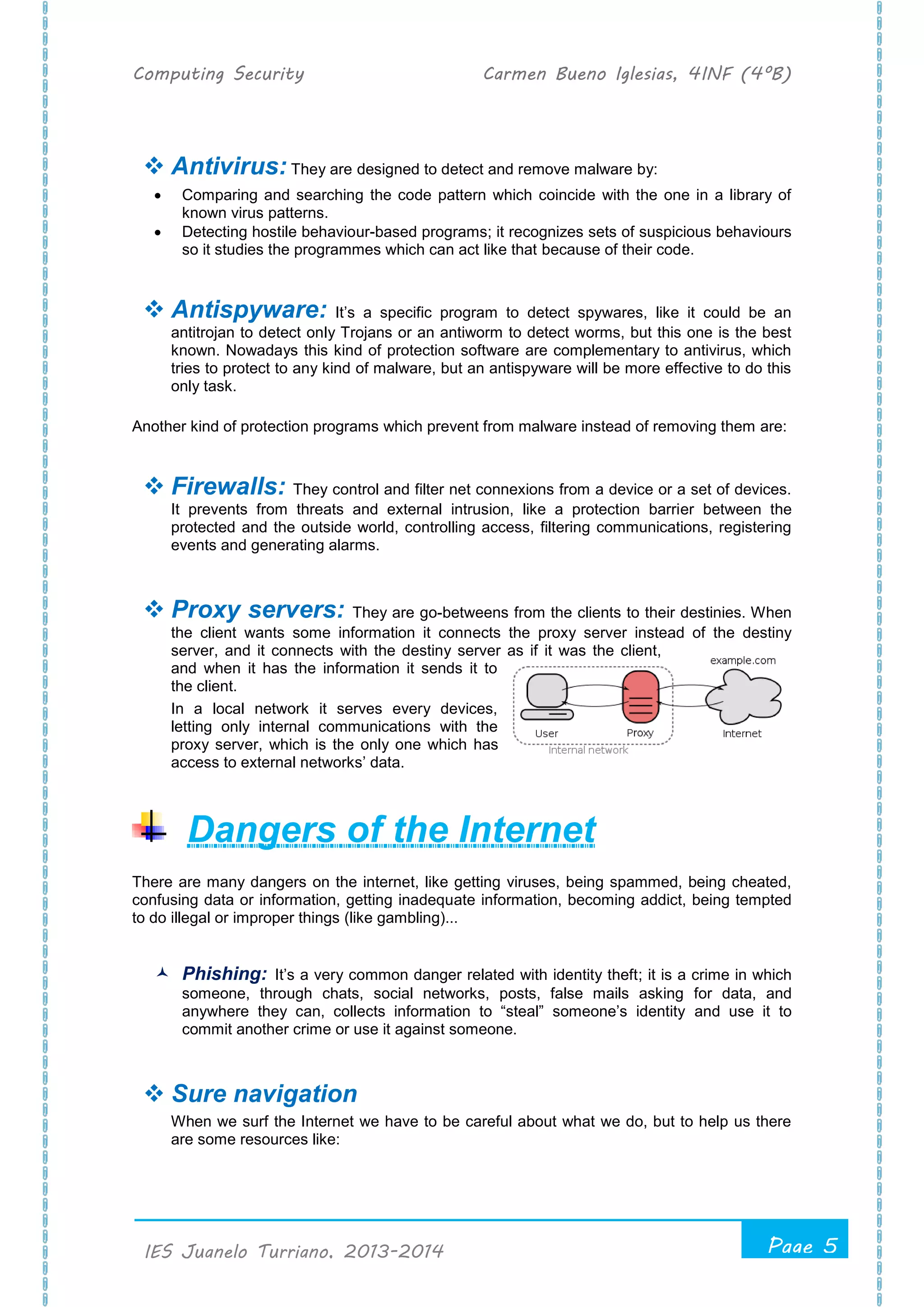 Computing Security Carmen Bueno Iglesias, 4INF (4ºB)
Page 5
.
IES Juanelo Turriano, 2013-2014
 Antivirus: They are designed to detect and remove malware by:
 Comparing and searching the code pattern which coincide with the one in a library of
known virus patterns.
 Detecting hostile behaviour-based programs; it recognizes sets of suspicious behaviours
so it studies the programmes which can act like that because of their code.
 Antispyware: It’s a specific program to detect spywares, like it could be an
antitrojan to detect only Trojans or an antiworm to detect worms, but this one is the best
known. Nowadays this kind of protection software are complementary to antivirus, which
tries to protect to any kind of malware, but an antispyware will be more effective to do this
only task.
Another kind of protection programs which prevent from malware instead of removing them are:
 Firewalls: They control and filter net connexions from a device or a set of devices.
It prevents from threats and external intrusion, like a protection barrier between the
protected and the outside world, controlling access, filtering communications, registering
events and generating alarms.
 Proxy servers: They are go-betweens from the clients to their destinies. When
the client wants some information it connects the proxy server instead of the destiny
server, and it connects with the destiny server as if it was the client,
and when it has the information it sends it to
the client.
In a local network it serves every devices,
letting only internal communications with the
proxy server, which is the only one which has
access to external networks’ data.
Dangers of the Internet
There are many dangers on the internet, like getting viruses, being spammed, being cheated,
confusing data or information, getting inadequate information, becoming addict, being tempted
to do illegal or improper things (like gambling)...
 Phishing: It’s a very common danger related with identity theft; it is a crime in which
someone, through chats, social networks, posts, false mails asking for data, and
anywhere they can, collects information to “steal” someone’s identity and use it to
commit another crime or use it against someone.
 Sure navigation
When we surf the Internet we have to be careful about what we do, but to help us there
are some resources like:
 
