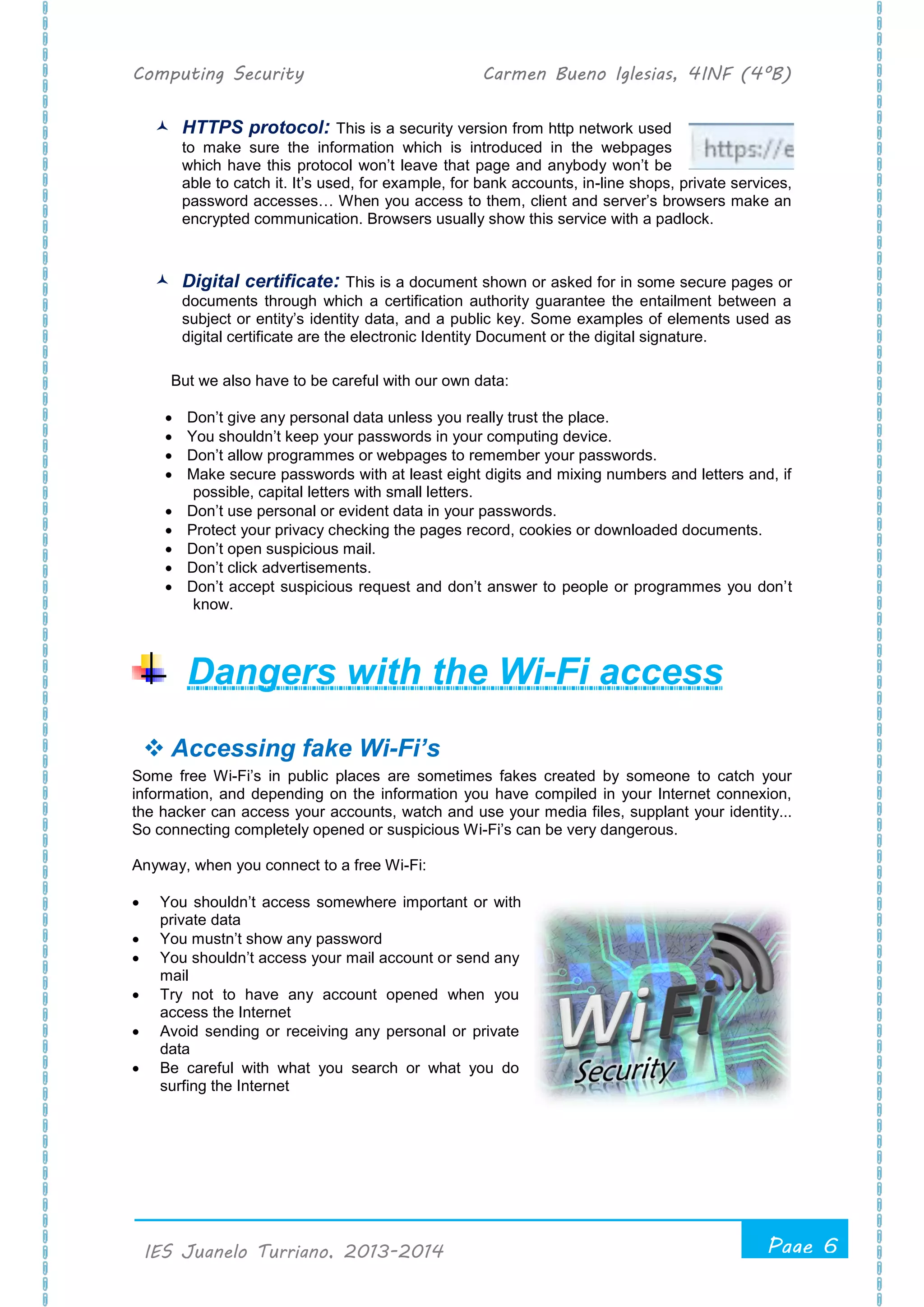 Computing Security Carmen Bueno Iglesias, 4INF (4ºB)
Page 6
.
IES Juanelo Turriano, 2013-2014
 HTTPS protocol: This is a security version from http network used
to make sure the information which is introduced in the webpages
which have this protocol won’t leave that page and anybody won’t be
able to catch it. It’s used, for example, for bank accounts, in-line shops, private services,
password accesses… When you access to them, client and server’s browsers make an
encrypted communication. Browsers usually show this service with a padlock.
 Digital certificate: This is a document shown or asked for in some secure pages or
documents through which a certification authority guarantee the entailment between a
subject or entity’s identity data, and a public key. Some examples of elements used as
digital certificate are the electronic Identity Document or the digital signature.
But we also have to be careful with our own data:
 Don’t give any personal data unless you really trust the place.
 You shouldn’t keep your passwords in your computing device.
 Don’t allow programmes or webpages to remember your passwords.
 Make secure passwords with at least eight digits and mixing numbers and letters and, if
possible, capital letters with small letters.
 Don’t use personal or evident data in your passwords.
 Protect your privacy checking the pages record, cookies or downloaded documents.
 Don’t open suspicious mail.
 Don’t click advertisements.
 Don’t accept suspicious request and don’t answer to people or programmes you don’t
know.
Dangers with the Wi-Fi access
 Accessing fake Wi-Fi’s
Some free Wi-Fi’s in public places are sometimes fakes created by someone to catch your
information, and depending on the information you have compiled in your Internet connexion,
the hacker can access your accounts, watch and use your media files, supplant your identity...
So connecting completely opened or suspicious Wi-Fi’s can be very dangerous.
Anyway, when you connect to a free Wi-Fi:
 You shouldn’t access somewhere important or with
private data
 You mustn’t show any password
 You shouldn’t access your mail account or send any
mail
 Try not to have any account opened when you
access the Internet
 Avoid sending or receiving any personal or private
data
 Be careful with what you search or what you do
surfing the Internet
 