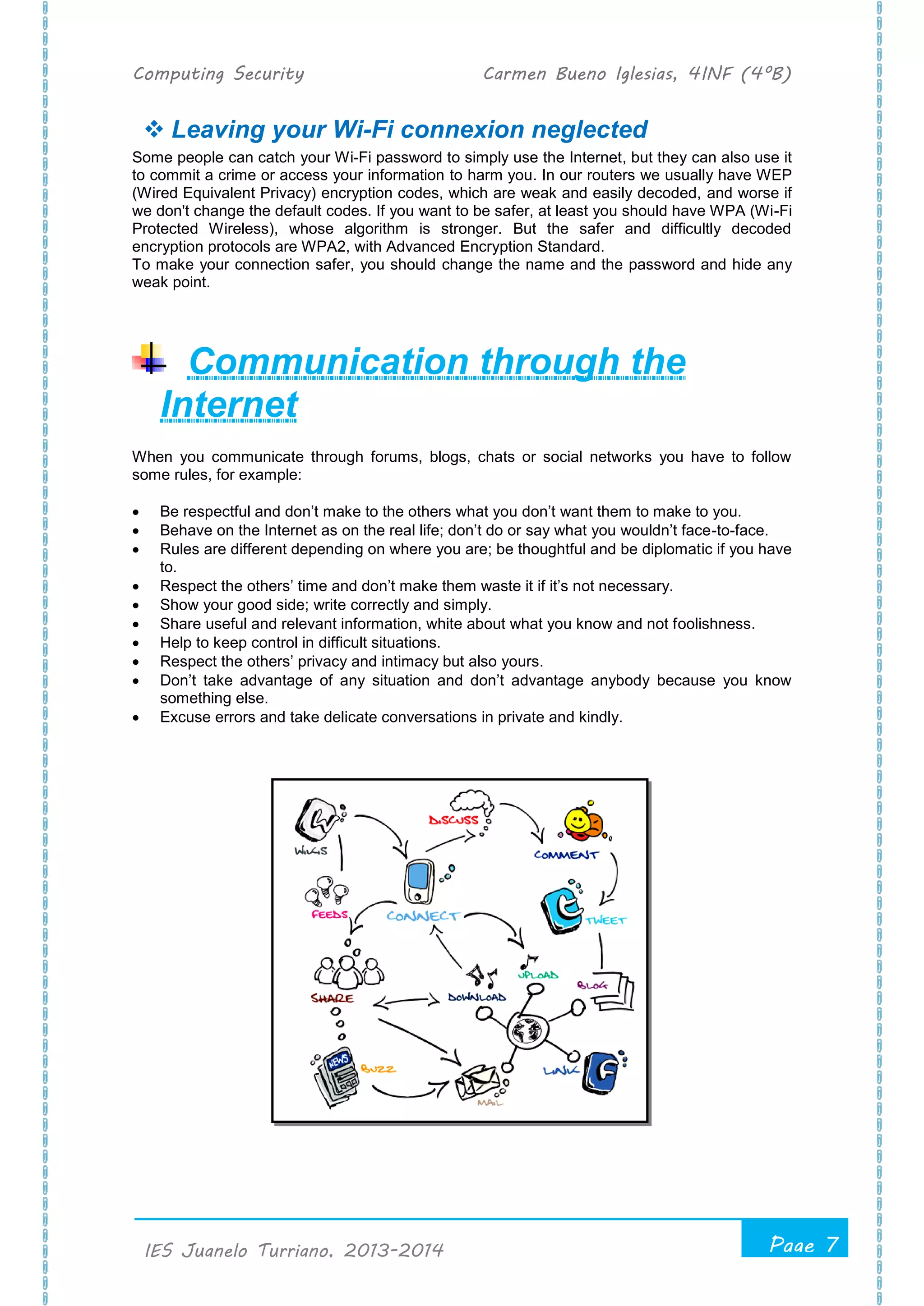 Computing Security Carmen Bueno Iglesias, 4INF (4ºB)
Page 7
.
IES Juanelo Turriano, 2013-2014
 Leaving your Wi-Fi connexion neglected
Some people can catch your Wi-Fi password to simply use the Internet, but they can also use it
to commit a crime or access your information to harm you. In our routers we usually have WEP
(Wired Equivalent Privacy) encryption codes, which are weak and easily decoded, and worse if
we don't change the default codes. If you want to be safer, at least you should have WPA (Wi-Fi
Protected Wireless), whose algorithm is stronger. But the safer and difficultly decoded
encryption protocols are WPA2, with Advanced Encryption Standard.
To make your connection safer, you should change the name and the password and hide any
weak point.
Communication through the
Internet
When you communicate through forums, blogs, chats or social networks you have to follow
some rules, for example:
 Be respectful and don’t make to the others what you don’t want them to make to you.
 Behave on the Internet as on the real life; don’t do or say what you wouldn’t face-to-face.
 Rules are different depending on where you are; be thoughtful and be diplomatic if you have
to.
 Respect the others’ time and don’t make them waste it if it’s not necessary.
 Show your good side; write correctly and simply.
 Share useful and relevant information, white about what you know and not foolishness.
 Help to keep control in difficult situations.
 Respect the others’ privacy and intimacy but also yours.
 Don’t take advantage of any situation and don’t advantage anybody because you know
something else.
 Excuse errors and take delicate conversations in private and kindly.
 