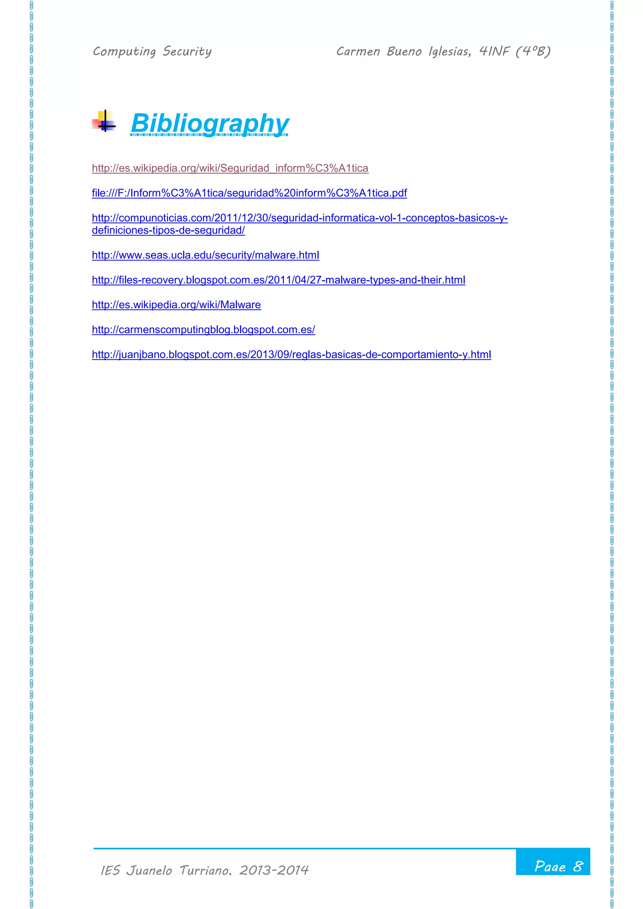 Computing Security Carmen Bueno Iglesias, 4INF (4ºB)
Page 8
.
IES Juanelo Turriano, 2013-2014
Bibliography
http://es.wikipedia.org/wiki/Seguridad_inform%C3%A1tica
file:///F:/Inform%C3%A1tica/seguridad%20inform%C3%A1tica.pdf
http://compunoticias.com/2011/12/30/seguridad-informatica-vol-1-conceptos-basicos-y-
definiciones-tipos-de-seguridad/
http://www.seas.ucla.edu/security/malware.html
http://files-recovery.blogspot.com.es/2011/04/27-malware-types-and-their.html
http://es.wikipedia.org/wiki/Malware
http://carmenscomputingblog.blogspot.com.es/
http://juanjbano.blogspot.com.es/2013/09/reglas-basicas-de-comportamiento-y.html
 