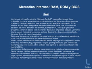 Memorias internas: RAM, ROM y BIOS
RAM
La memoria principal o primaria, “Memoria Central ", es aquella memoria de un
ordenador, donde se almacenan temporalmente tanto los datos como los programas
que la CPU está procesando o va a procesar en un determinado momento. Por su
función, es una amiga inseparable del microprocesador, con el cual se comunica a
través de los buses de datos. Por ejemplo, cuando la CPU tiene que ejecutar un
programa, primero lo coloca en la memoria y después lo empieza a ejecutar. Lo mismo
ocurre cuando necesita procesar una serie de datos; antes de poder procesarlos los
tiene que llevar a la memoria principal.
Esta clase de memoria es volátil, es decir que, cuando se corta la energía eléctrica, se
borra toda la información que estuviera almacenada en ella.
Por su función, la cantidad de memoria RAM de que disponga una computadora es una
factor muy importante; hay programas y juegos que requieren una gran cantidad de
memoria para poder usarlos. otros andarán más rápido si el sistema cuenta con más
memoria RAM.
La estructura de la memoria principal ha cambiado en la historia de las computadoras.
Desde los años 1980 es prevalentemente una unidad dividida en celdas que se
identifican mediante una dirección. Está formada por bloques de circuitos integrados o
chips capaces de almacenar, retener o "memorizar" información digital, es decir, valores
binarios; a dichos bloques tiene acceso el microprocesador de la computadora.

Índice

 